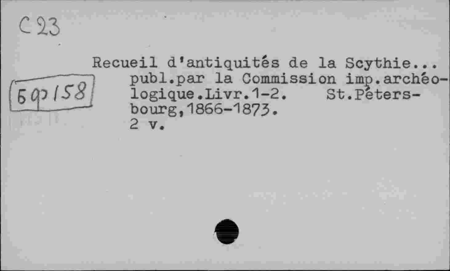 ﻿саз
Recueil d’antiquités de la Scythie...
—_—	publ.par la Commission imp.archéo-
gtpf-So	logique.Livr.1-2.	St.Peters-
—1----—■	bourg,1866-1873.
2 V.